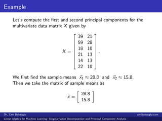 Example
Let’s compute the ﬁrst and second principal components for the
multivariate data matrix X given by
X =








39 21
59 28
18 10
21 13
14 13
22 10








.
We ﬁrst ﬁnd the sample means x1 ≈ 28.8 and x2 ≈ 15.8.
Then we take the matrix of sample means as
x =
28.8
15.8
Dr. Ceni Babaoglu cenibabaoglu.com
Linear Algebra for Machine Learning: Singular Value Decomposition and Principal Component Analysis
 
