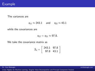Example
The variances are
s11 ≈ 243.1 and s22 ≈ 43.1
while the covariances are
s12 = s21 ≈ 97.8.
We take the covariance matrix as
Sn =
243.1 97.8
97.8 43.1
Dr. Ceni Babaoglu cenibabaoglu.com
Linear Algebra for Machine Learning: Singular Value Decomposition and Principal Component Analysis
 