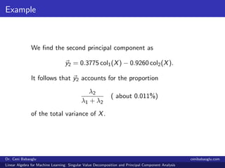 Example
We ﬁnd the second principal component as
y2 = 0.3775 col1(X) − 0.9260 col2(X).
It follows that y2 accounts for the proportion
λ2
λ1 + λ2
( about 0.011%)
of the total variance of X.
Dr. Ceni Babaoglu cenibabaoglu.com
Linear Algebra for Machine Learning: Singular Value Decomposition and Principal Component Analysis
 