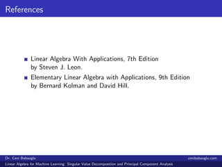 References
Linear Algebra With Applications, 7th Edition
by Steven J. Leon.
Elementary Linear Algebra with Applications, 9th Edition
by Bernard Kolman and David Hill.
Dr. Ceni Babaoglu cenibabaoglu.com
Linear Algebra for Machine Learning: Singular Value Decomposition and Principal Component Analysis
 