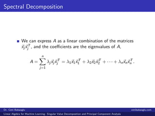 Spectral Decomposition
We can express A as a linear combination of the matrices
xj xT
j , and the coeﬃcients are the eigenvalues of A,
A =
n
j=1
λj xj xT
j = λ1x1xT
1 + λ2x2xT
2 + · · · + λnxnxT
n .
Dr. Ceni Babaoglu cenibabaoglu.com
Linear Algebra for Machine Learning: Singular Value Decomposition and Principal Component Analysis
 