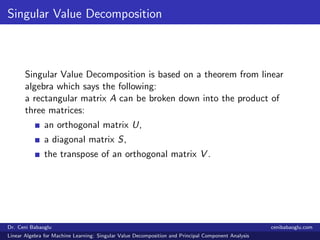 Singular Value Decomposition
Singular Value Decomposition is based on a theorem from linear
algebra which says the following:
a rectangular matrix A can be broken down into the product of
three matrices:
an orthogonal matrix U,
a diagonal matrix S,
the transpose of an orthogonal matrix V .
Dr. Ceni Babaoglu cenibabaoglu.com
Linear Algebra for Machine Learning: Singular Value Decomposition and Principal Component Analysis
 