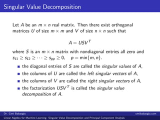 Singular Value Decomposition
Let A be an m × n real matrix. Then there exist orthogonal
matrices U of size m × m and V of size n × n such that
A = USV T
where S is an m × n matrix with nondiagonal entries all zero and
s11 ≥ s12 ≥ · · · ≥ spp ≥ 0, p = min{m, n}.
the diagonal entries of S are called the singular values of A,
the columns of U are called the left singular vectors of A,
the columns of V are called the right singular vectors of A,
the factorization USV T is called the singular value
decomposition of A.
Dr. Ceni Babaoglu cenibabaoglu.com
Linear Algebra for Machine Learning: Singular Value Decomposition and Principal Component Analysis
 