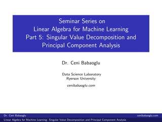 Seminar Series on
Linear Algebra for Machine Learning
Part 5: Singular Value Decomposition and
Principal Component Analysis
Dr. Ceni Babaoglu
Data Science Laboratory
Ryerson University
cenibabaoglu.com
Dr. Ceni Babaoglu cenibabaoglu.com
Linear Algebra for Machine Learning: Singular Value Decomposition and Principal Component Analysis
 