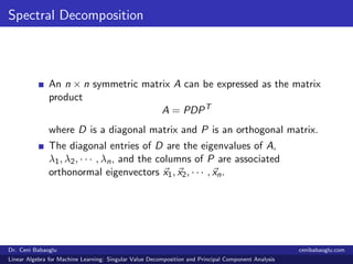 Spectral Decomposition
An n × n symmetric matrix A can be expressed as the matrix
product
A = PDPT
where D is a diagonal matrix and P is an orthogonal matrix.
The diagonal entries of D are the eigenvalues of A,
λ1, λ2, · · · , λn, and the columns of P are associated
orthonormal eigenvectors x1, x2, · · · , xn.
Dr. Ceni Babaoglu cenibabaoglu.com
Linear Algebra for Machine Learning: Singular Value Decomposition and Principal Component Analysis
 