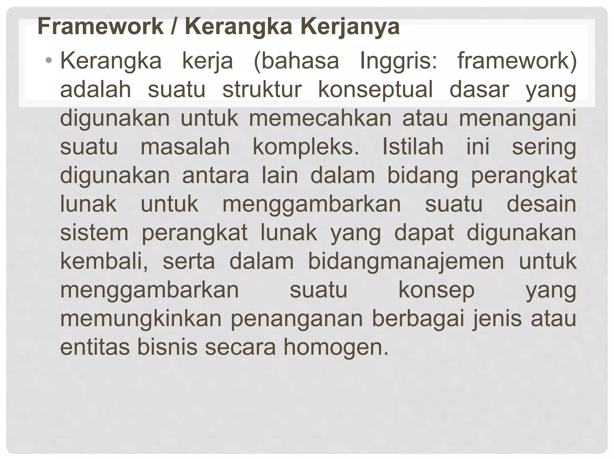 Framework / Kerangka Kerjanya
• Kerangka kerja (bahasa Inggris: framework)
adalah suatu struktur konseptual dasar yang
digunakan untuk memecahkan atau menangani
suatu masalah kompleks. Istilah ini sering
digunakan antara lain dalam bidang perangkat
lunak untuk menggambarkan suatu desain
sistem perangkat lunak yang dapat digunakan
kembali, serta dalam bidangmanajemen untuk
menggambarkan suatu konsep yang
memungkinkan penanganan berbagai jenis atau
entitas bisnis secara homogen.
 
