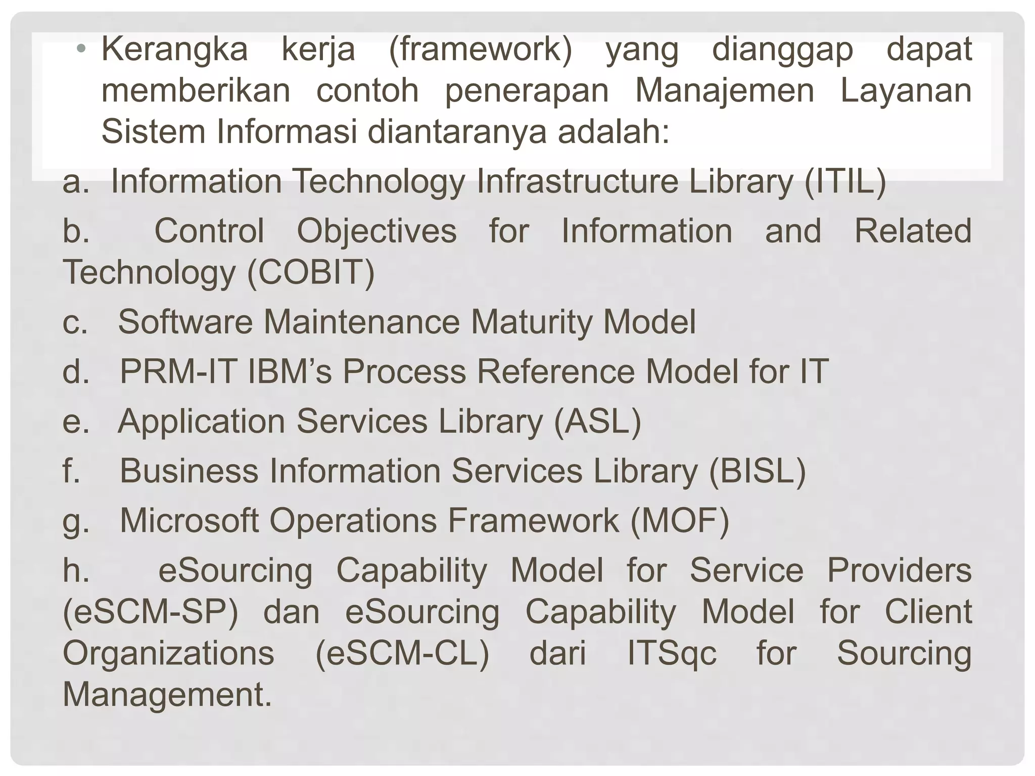 • Kerangka kerja (framework) yang dianggap dapat
memberikan contoh penerapan Manajemen Layanan
Sistem Informasi diantaranya adalah:
a. Information Technology Infrastructure Library (ITIL)
b. Control Objectives for Information and Related
Technology (COBIT)
c. Software Maintenance Maturity Model
d. PRM-IT IBM’s Process Reference Model for IT
e. Application Services Library (ASL)
f. Business Information Services Library (BISL)
g. Microsoft Operations Framework (MOF)
h. eSourcing Capability Model for Service Providers
(eSCM-SP) dan eSourcing Capability Model for Client
Organizations (eSCM-CL) dari ITSqc for Sourcing
Management.
 
