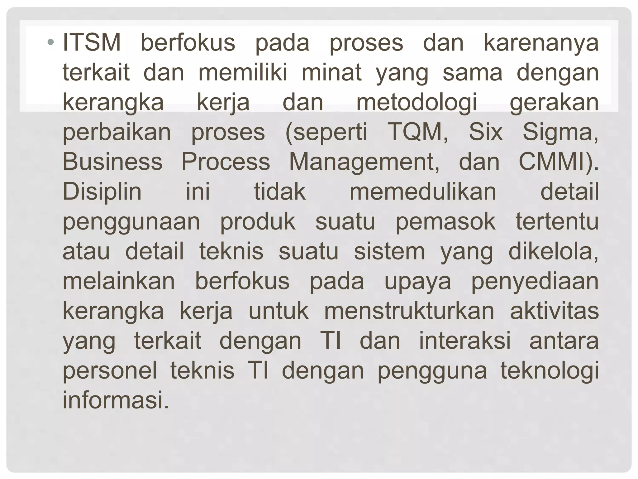 • ITSM berfokus pada proses dan karenanya
terkait dan memiliki minat yang sama dengan
kerangka kerja dan metodologi gerakan
perbaikan proses (seperti TQM, Six Sigma,
Business Process Management, dan CMMI).
Disiplin ini tidak memedulikan detail
penggunaan produk suatu pemasok tertentu
atau detail teknis suatu sistem yang dikelola,
melainkan berfokus pada upaya penyediaan
kerangka kerja untuk menstrukturkan aktivitas
yang terkait dengan TI dan interaksi antara
personel teknis TI dengan pengguna teknologi
informasi.
 