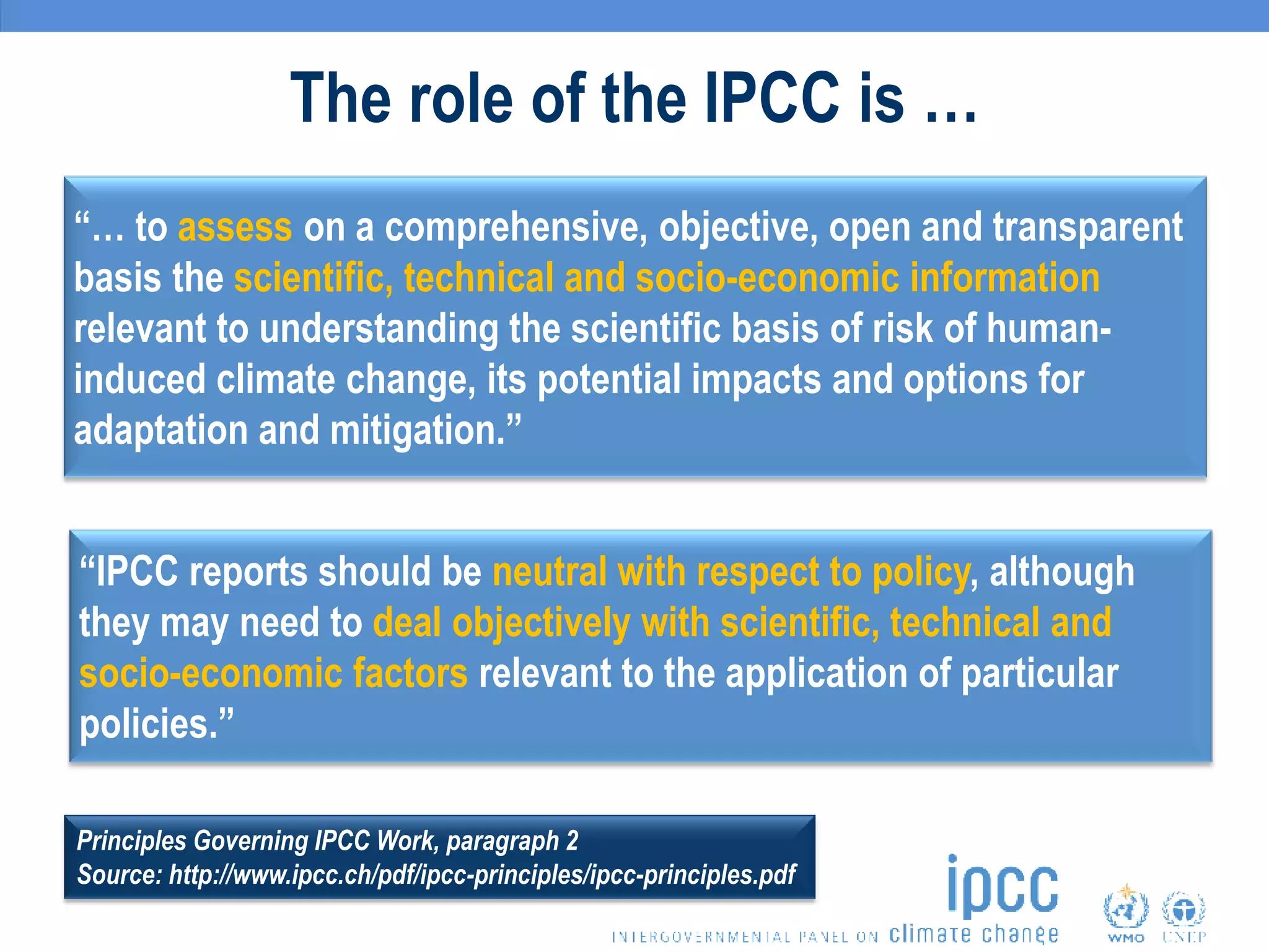 The role of the IPCC is …
“… to assess on a comprehensive, objective, open and transparent
basis the scientific, technical and socio-economic information
relevant to understanding the scientific basis of risk of human-
induced climate change, its potential impacts and options for
adaptation and mitigation.”
“IPCC reports should be neutral with respect to policy, although
they may need to deal objectively with scientific, technical and
socio-economic factors relevant to the application of particular
policies.”
Principles Governing IPCC Work, paragraph 2
Source: http://www.ipcc.ch/pdf/ipcc-principles/ipcc-principles.pdf
 