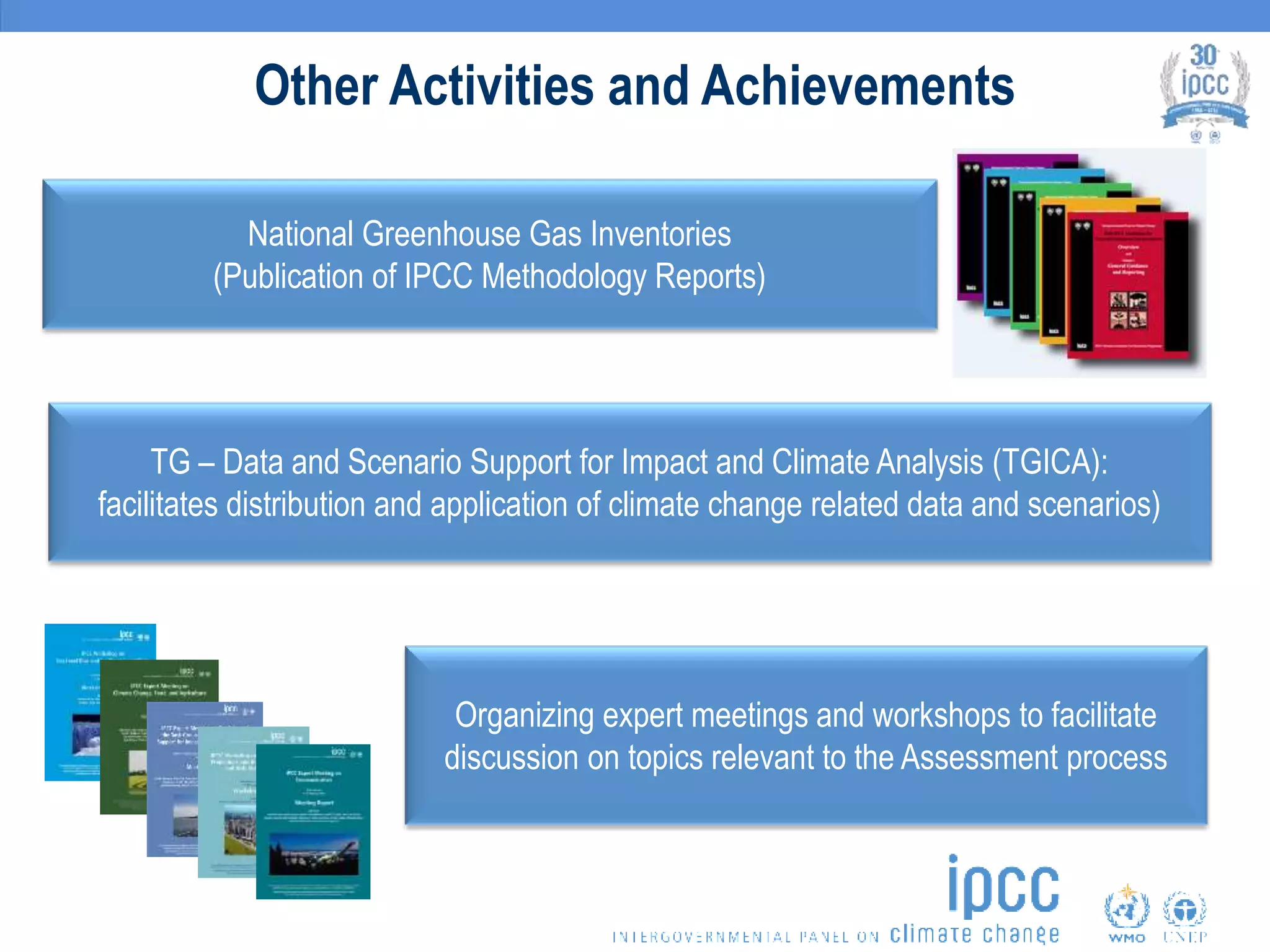Other Activities and Achievements
National Greenhouse Gas Inventories
(Publication of IPCC Methodology Reports)
Organizing expert meetings and workshops to facilitate
discussion on topics relevant to the Assessment process
TG – Data and Scenario Support for Impact and Climate Analysis (TGICA):
facilitates distribution and application of climate change related data and scenarios)
 