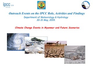 Outreach Events on the IPCC Role, Activities and Findings
Department of Meteorology & Hydrology
30-31 May, 2019.
Climate Change Events in Myanmar and Future Scenarios
 