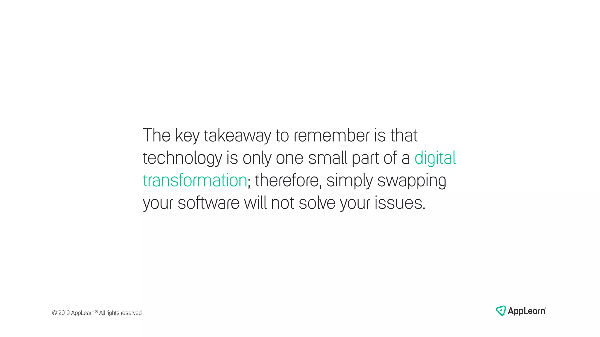 The key takeaway to remember is that
technology is only one small part of a digital
transformation; therefore, simply swapping
your software will not solve your issues.
© 2019 AppLearn® All rights reserved
 