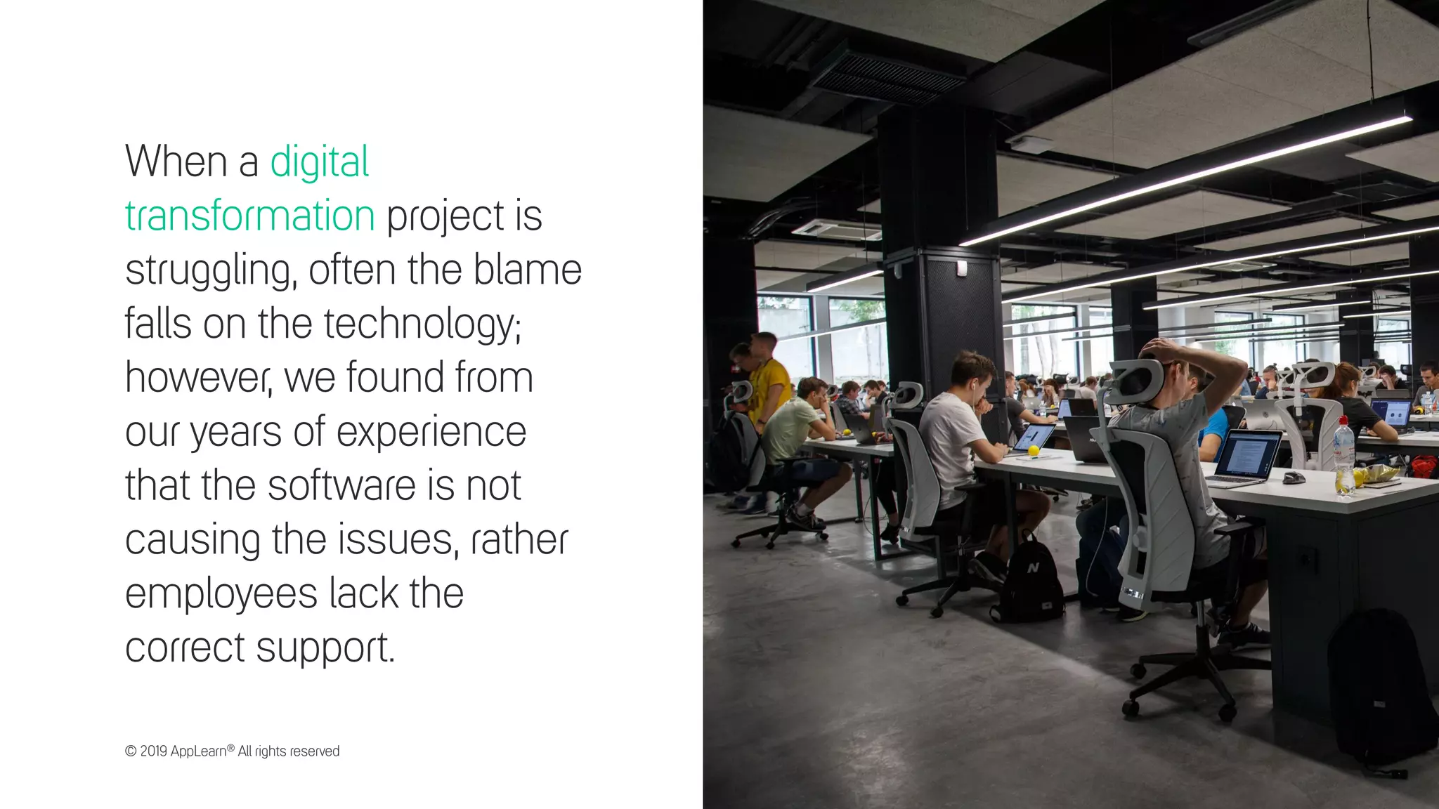 When a digital
transformation project is
struggling, often the blame
falls on the technology;
however, we found from
our years of experience
that the software is not
causing the issues, rather
employees lack the
correct support.
© 2019 AppLearn® All rights reserved
 