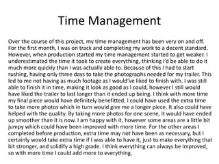 Time Management
Over the course of this project, my time management has been very on and off.
For the first month, I was on track and completing my work to a decent standard.
However, when production started my time management started to get weaker. I
underestimated the time it took to create everything, thinking I’d be able to do it
much more quickly than I was actually able to. Because of this I had to start
rushing, having only three days to take the photographs needed for my trailer. This
led to me not having as much footage as I would’ve liked to finish with. I was still
able to finish it in time, making it look as good as I could, however I still would
have liked the trailer to last longer than it ended up being. I think with more time
my final piece would have definitely benefitted. I could have used the extra time
to take more photos which in turn would give me a longer piece. It also could have
helped with the quality. By taking more photos for one scene, it would have ended
up smoother than it is now. I am happy with it, however some areas are a little bit
jumpy which could have been improved with more time. For the other areas I
completed before production, extra time may not have been as necessary, but I
certainly would take extra time if I was able to have it, just to make everything that
bit stronger, and solidify a high grade. I think everything can always be improved,
so with more time I could add more to everything.
 