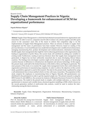 JoMOR 2019, VOL 1, NO 5 1 of 16
Journal of Management and Operation Research 2019, 1 (5)
Research Article
Supply Chain Management Practices in Nigeria:
Developing a framework for enhancement of SCM for
organizational performance
Popoola Mufutau Olapoju1*
* Correspondence: popoolapoju@hotmail.com
Received: 1st January 2019; Accepted: 10th January 2019; Published: 28th February 2019
Abstract: Supply Chain Management is a field that had obtained increased interest for organizations and
researchers. In order to survive, companies must be able to reduce cost, advance quality and offer quick
answer to the consumers’ need. One of the means to achieve that competitive edge is via the
implementation of Supply Chain Management practices .There are streams of studies in supply chain
management and the issues of performance have been studied. However, based on reading of the
previous literature, it was found that previous model did not integrate some variables (trust enhancement,
managing manufacturing flow, product development and commercialization, information technology,
flexible supply chain management) that might be vital in enhancing performance in the organizations and
leading to augmentation of profit. Hence, this current study will contribute by adding new variables to
existing model. Furthermore, reading of previous literature show that supply chain management most
particularly in Nigeria has not been sufficiently researched also in many developing African Sahara
countries. The findings from developed countries might not be relevant to the majority of developing
countries because of differences in infrastructure development and advance technology. In this regard,
this present study could add to the limited literature in this field in Africa and Nigeria in particular. The
main purpose of this study is to examine the supply chain-management factors that could enhance the
organization performance in manufacturing companies. In order to achieve the objectives of this current
study, quantitative approach is used in this research. The data for the present study is gathered by using
a self-administered (face-to-face) method which is in line with many researchers. The population of this
study comprise the employees in manufacturing firms in Nigeria. Basically, 400 questionnaires was
distributed to the participants in order to get the required sample size. This present research is using the
SPSS Version 21 and AMOS (i.e. the acronym for Analysis of Moments Structures) Version 21 in the data
analysis process. The model in the present study is complex with multiple indicators, i.e. items in the
questionnaire to measure each variable; hence, structural equation modelling or SEM, which is known as
the second generation method of multivariate data analysis, would be used to analyze the inter-
relationship among the latent constructs.
Keywords: Supply Chain Management; Organization Performance; Manufacturing Companies,
Enhance; Employees
About the Authors
Prof. Dr. Zainudin bin awang from Universiti
Sultan Zainal Abidin Malaysia is a renowned
research scholar also appointed as a trainer and
research consultant at many private
Public Interest Statement
Supply chain management (SCM) is the
dynamic management of supply chain activities
for maximization of customer value s and for
achievement of a sustainable competitive-
 