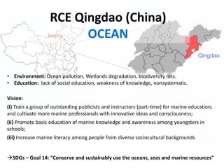 RCE Qingdao (China)
OCEAN
• Environment: Ocean pollution, Wetlands degradation, biodiversity loss.
• Education: lack of social education, weakness of knowledge, nonsystematic.
Vision:
(i) Train a group of outstanding publicists and instructors (part-time) for marine education;
and cultivate more marine professionals with innovative ideas and consciousness;
(ii) Promote basic education of marine knowledge and awareness among youngsters in
schools;
(iii) Increase marine literacy among people from diverse sociocultural backgrounds.
SDGs – Goal 14: “Conserve and sustainably use the oceans, seas and marine resources”
 