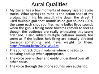 Aural Qualities
• My trailer has a few moments of deeply layered audio
tracks. What springs to mind is the action shot of my
protagonist firing his assault rifle down the street. I
used multiple gun shot sounds as no gun sounds 100%
the same each shot you fire, many bullet flyby sounds
when the gun is facing more towards camera to feel as
though the audience are really witnessing this scene
firsthand. I also added multiple collision sounds too
seem as if the bullets he’s firing are actually directed
towards something and have weight to them.
https://youtu.be/pz0XWjWuI2M
• The soundtrack dips in volume where it needs to,
boosting back up when appropriate.
• The voice over is clear and easily understood over all
other noise.
• The voice through the phone sounds very authentic.
 