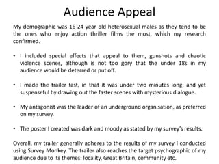 Audience Appeal
My demographic was 16-24 year old heterosexual males as they tend to be
the ones who enjoy action thriller films the most, which my research
confirmed.
• I included special effects that appeal to them, gunshots and chaotic
violence scenes, although is not too gory that the under 18s in my
audience would be deterred or put off.
• I made the trailer fast, in that it was under two minutes long, and yet
suspenseful by drawing out the faster scenes with mysterious dialogue.
• My antagonist was the leader of an underground organisation, as preferred
on my survey.
• The poster I created was dark and moody as stated by my survey’s results.
Overall, my trailer generally adheres to the results of my survey I conducted
using Survey Monkey. The trailer also reaches the target psychographic of my
audience due to its themes: locality, Great Britain, community etc.
 