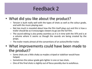 Feedback 2
• What did you like about the product?
– Tension is built really well with the types of shots as well as the colour grade,
and with the music playing over.
– Not too much is revealed about how the film itself plays out and this is how a
trailer should be as it encourages viewers to go see the full film.
– The sound editing is also pretty seamless as it is in time with the VFX and is at
a volume where it seems as though the sounds are being created by the
props.
– The trailer meets almost all the conventions of an action/thriller trailer.
• What improvements could have been made to
the product?
– Some shots are a little shaky so maybe a tripod or stabiliser would have
helped.
– Sometimes the colour grade gets lighter in one or two shots.
– One of the final shots is slightly out of focus possibly due to autofocus.
 