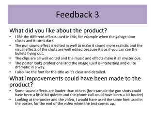 Feedback 3
What did you like about the product?
• I like the different effects used in this, for example when the garage door
closes and it turns dark.
• The gun sound effect is edited in well to make it sound more realistic and the
visual effects of the shots are well edited because it’s as if you can see the
bullets flying out.
• The clips are all well edited and the music and effects make it all mysterious.
• The poster looks professional and the image used is interesting and quite
dramatic in a way.
• I also like the font for the title as it’s clear and detailed.
What improvements could have been made to the
product?
• Some sound effects are louder than others (for example the gun shots could
have been a little bit quieter and the phone call could have been a bit louder)
• Looking at the poster and the video, I would have used the same font used in
the poster, for the end of the video when the text comes up.
 