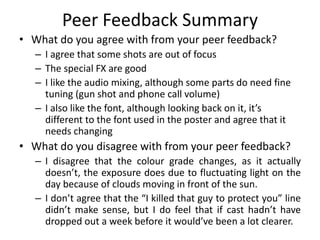 Peer Feedback Summary
• What do you agree with from your peer feedback?
– I agree that some shots are out of focus
– The special FX are good
– I like the audio mixing, although some parts do need fine
tuning (gun shot and phone call volume)
– I also like the font, although looking back on it, it’s
different to the font used in the poster and agree that it
needs changing
• What do you disagree with from your peer feedback?
– I disagree that the colour grade changes, as it actually
doesn’t, the exposure does due to fluctuating light on the
day because of clouds moving in front of the sun.
– I don’t agree that the “I killed that guy to protect you” line
didn’t make sense, but I do feel that if cast hadn’t have
dropped out a week before it would’ve been a lot clearer.
 