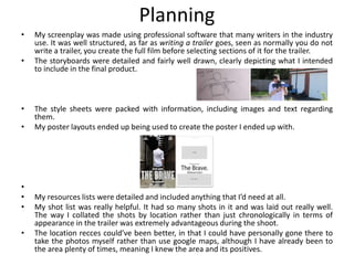 Planning
• My screenplay was made using professional software that many writers in the industry
use. It was well structured, as far as writing a trailer goes, seen as normally you do not
write a trailer, you create the full film before selecting sections of it for the trailer.
• The storyboards were detailed and fairly well drawn, clearly depicting what I intended
to include in the final product.
• The style sheets were packed with information, including images and text regarding
them.
• My poster layouts ended up being used to create the poster I ended up with.
•
• My resources lists were detailed and included anything that I’d need at all.
• My shot list was really helpful. It had so many shots in it and was laid out really well.
The way I collated the shots by location rather than just chronologically in terms of
appearance in the trailer was extremely advantageous during the shoot.
• The location recces could’ve been better, in that I could have personally gone there to
take the photos myself rather than use google maps, although I have already been to
the area plenty of times, meaning I knew the area and its positives.
 