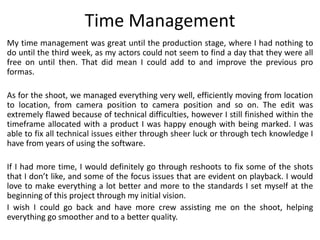 Time Management
My time management was great until the production stage, where I had nothing to
do until the third week, as my actors could not seem to find a day that they were all
free on until then. That did mean I could add to and improve the previous pro
formas.
As for the shoot, we managed everything very well, efficiently moving from location
to location, from camera position to camera position and so on. The edit was
extremely flawed because of technical difficulties, however I still finished within the
timeframe allocated with a product I was happy enough with being marked. I was
able to fix all technical issues either through sheer luck or through tech knowledge I
have from years of using the software.
If I had more time, I would definitely go through reshoots to fix some of the shots
that I don’t like, and some of the focus issues that are evident on playback. I would
love to make everything a lot better and more to the standards I set myself at the
beginning of this project through my initial vision.
I wish I could go back and have more crew assisting me on the shoot, helping
everything go smoother and to a better quality.
 