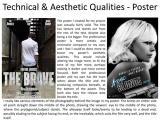 Technical & Aesthetic Qualities - Poster
The poster I created for my project
was actually fairly solid. The title
has texture and stands out from
the rest of the text, despite also
being a lot bigger. The professional
poster is more artistic and
minimalist compared to my own,
and I feel I could’ve done more to
boost my poster’s aesthetic
qualities. This would include
altering the image more, to fit the
tone of my film more, perhaps
making it darker and more central
focused. Both the professional
poster and my own has the main
actors above the title and the
producing companies beneath, at
the bottom of the poster. They
both also have the release date
beside the title.
I really like various elements of the photography behind the image in my poster. The bricks on either side
all point straight down the middle of the photo, drawing the viewers’ eye to the middle of the photo,
where the protagonist/subject stands. The alleyway itself looks/seems to be leading to a dead end,
possibly eluding to the subject facing his end, or the inevitable, which suits the film very well, and the title
itself.
 