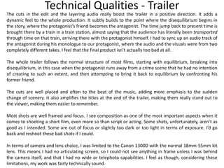 Technical Qualities - Trailer
The cuts in the edit and the layering audio really boost the trailer in a positive direction. It adds a
dynamic feel to the whole production. It subtly builds to the point where the disequilibrium begins in
the story, where the protagonist’s friend becomes the antagonist. The time jump back to present time is
brought there by a train in a train station, almost saying that the audience has literally been transported
through time on that train, arriving there with the protagonist himself. I had to sync up an audio track of
the antagonist during his monologue to our protagonist, where the audio and the visuals were from two
completely different takes. I feel that the final product isn’t actually too bad at all.
The whole trailer follows the normal structure of most films, starting with equilibrium, breaking into
disequilibrium, in this case when the protagonist runs away from a crime scene that he had no intention
of creating to such an extent, and then attempting to bring it back to equilibrium by confronting his
former friend.
The cuts are well placed and often to the beat of the music, adding more emphasis to the sudden
change of scenery. It also amplifies the titles at the end of the trailer, making them really stand out to
the viewer, making them easier to remember.
Most shots are well framed and focus. I see composition as one of the most important aspects when it
comes to shooting a short film, even more so than script or acting. Some shots, unfortunately, aren’t as
good as I intended. Some are out of focus or slightly too dark or too light in terms of exposure. I’d go
back and reshoot these bad shots if I could.
In terms of camera and lens choice, I was limited to the Canon 1300D with the normal 18mm-55mm kit
lens. This means I had no articulating screen, so I could not see anything in frame unless I was behind
the camera itself, and that I had no wide or telephoto capabilities. I feel as though, considering these
limitations, my work was fairly technically sound.
 