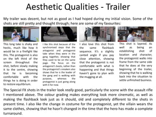 Aesthetic Qualities - Trailer
My trailer was decent, but not as good as I had hoped during my initial vision. Some of the
shots are still pretty and thought through; here are some of my favourites:
This long take is shaky and
hectic, much like how it
would be in a firefight like
this. The protagonist is also
on the left third of the
screen throughout the
shot, before slowly making
it to the centre, showing
that he is becoming
comfortable with the
things he is doing in order
to restore equilibrium.
I like this shot because of the
synchronised steps that the
antagonist and protagonist
take when they were in the
gang together, showing that
they used to be on the same
page. The focus on the
antagonist’s boots, rather than
the protagonist’s sneakers also
shows that he is the leader of
the gang and is walking with
purpose, whereas the
protagonist is just going along
with it for now.
I also love this shot from
the same flashback
sequence. It’s a slightly
canted angle if you pay
close attention, showing
that the protagonist is not
comfortable with what is
happening and that things
haven’t gone to plan with
the mugging at all.
This shot is layered. As
well as being an
establishing shot of
location and character,
the protagonist walks into
frame from the same side
that he does at the very
beginning of the trailer,
showing that he is walking
back into the situation to
settle unfinished business.
The Special FX shots in the trailer look really good, particularly the scene with the assault rifle
I mentioned above. The colour grading makes everything look more cinematic, as well as
making the flashback look just as it should, old and completely different to the shots in
present time. I also like the change in costume for the protagonist, yet the villain wears the
same clothes, showing that he hasn’t changed in the time that the hero has made a complete
turnaround.
 