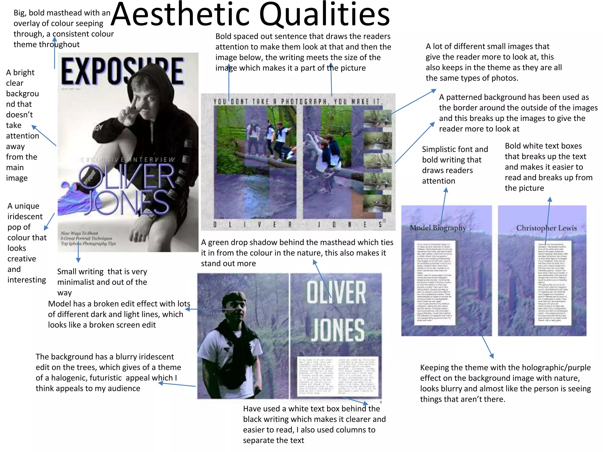 Aesthetic QualitiesBig, bold masthead with an
overlay of colour seeping
through, a consistent colour
theme throughout
A bright
clear
backgrou
nd that
doesn’t
take
attention
away
from the
main
image
A unique
iridescent
pop of
colour that
looks
creative
and
interesting
Small writing that is very
minimalist and out of the
way
The background has a blurry iridescent
edit on the trees, which gives of a theme
of a halogenic, futuristic appeal which I
think appeals to my audience
Model has a broken edit effect with lots
of different dark and light lines, which
looks like a broken screen edit
Have used a white text box behind the
black writing which makes it clearer and
easier to read, I also used columns to
separate the text
A green drop shadow behind the masthead which ties
it in from the colour in the nature, this also makes it
stand out more
A lot of different small images that
give the reader more to look at, this
also keeps in the theme as they are all
the same types of photos.
A patterned background has been used as
the border around the outside of the images
and this breaks up the images to give the
reader more to look at
Bold spaced out sentence that draws the readers
attention to make them look at that and then the
image below, the writing meets the size of the
image which makes it a part of the picture
Simplistic font and
bold writing that
draws readers
attention
Bold white text boxes
that breaks up the text
and makes it easier to
read and breaks up from
the picture
Keeping the theme with the holographic/purple
effect on the background image with nature,
looks blurry and almost like the person is seeing
things that aren’t there.
 
