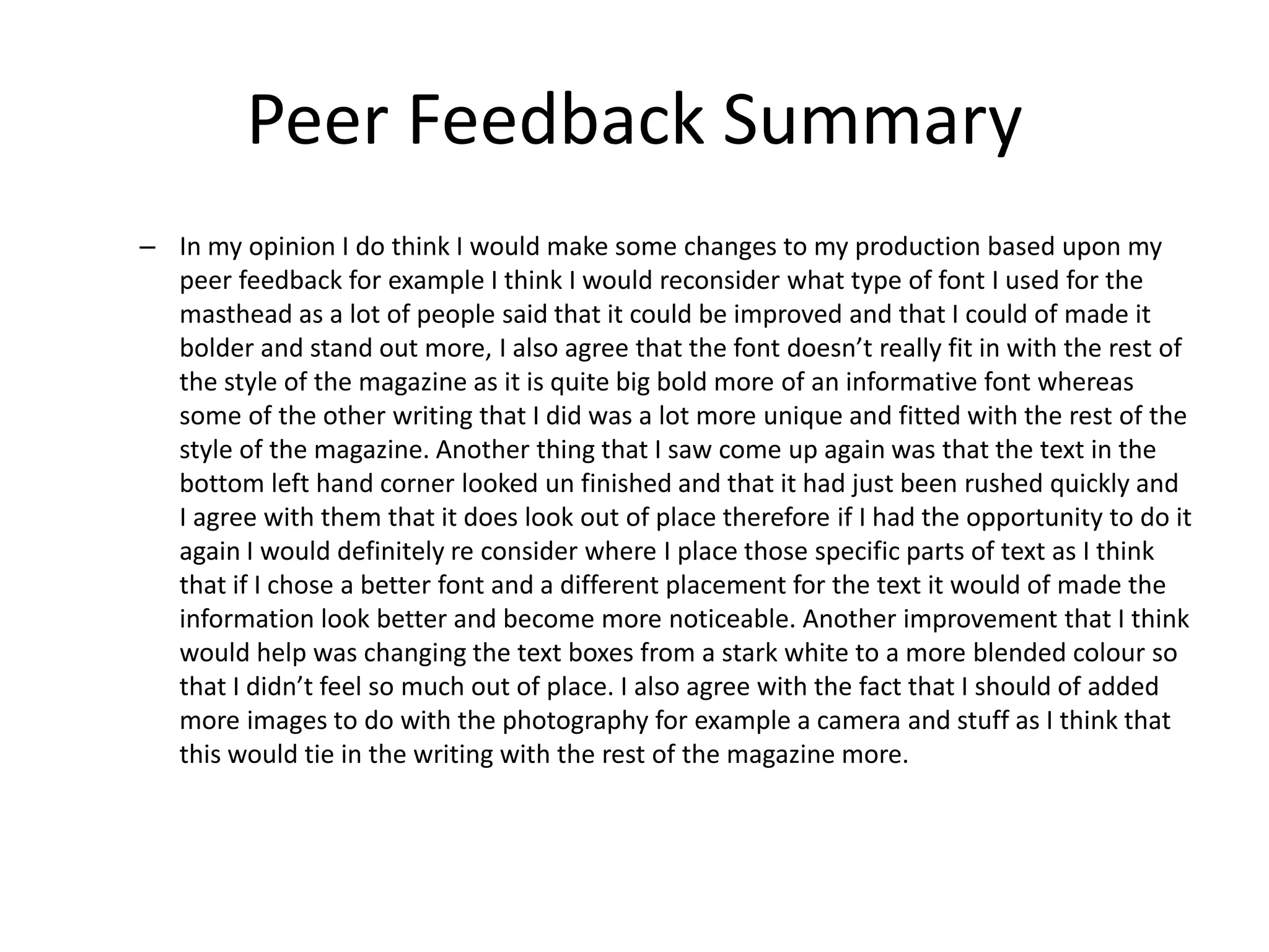 Peer Feedback Summary
– In my opinion I do think I would make some changes to my production based upon my
peer feedback for example I think I would reconsider what type of font I used for the
masthead as a lot of people said that it could be improved and that I could of made it
bolder and stand out more, I also agree that the font doesn’t really fit in with the rest of
the style of the magazine as it is quite big bold more of an informative font whereas
some of the other writing that I did was a lot more unique and fitted with the rest of the
style of the magazine. Another thing that I saw come up again was that the text in the
bottom left hand corner looked un finished and that it had just been rushed quickly and
I agree with them that it does look out of place therefore if I had the opportunity to do it
again I would definitely re consider where I place those specific parts of text as I think
that if I chose a better font and a different placement for the text it would of made the
information look better and become more noticeable. Another improvement that I think
would help was changing the text boxes from a stark white to a more blended colour so
that I didn’t feel so much out of place. I also agree with the fact that I should of added
more images to do with the photography for example a camera and stuff as I think that
this would tie in the writing with the rest of the magazine more.
 