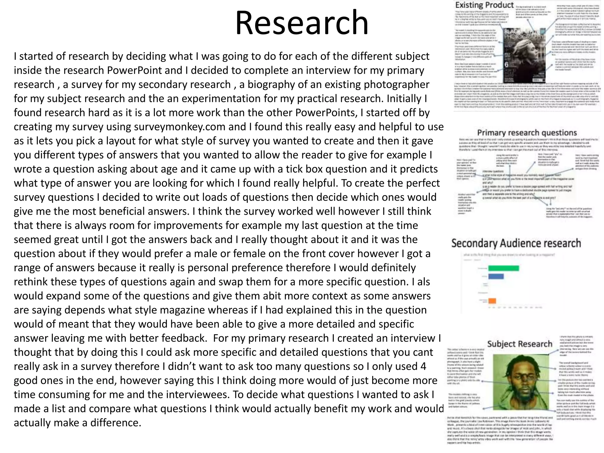 Research
I started of research by deciding what I was going to do for each of the different subject
inside the research PowerPoint and I decided to complete an interview for my primary
research , a survey for my secondary research , a biography of an existing photographer
for my subject research and the an experimentation for my practical research. Initially I
found research hard as it is a lot more work than the other PowerPoints, I started off by
creating my survey using surveymonkey.com and I found this really easy and helpful to use
as it lets you pick a layout for what style of survey you wanted to create and then it gave
you different types of answers that you wanted to allow the reader to give for example I
wrote a question asking about age and it came up with a tick box question and it predicts
what type of answer you are looking for which I found really helpful. To create the perfect
survey questions I decided to write out loads of questions then decide which ones would
give me the most beneficial answers. I think the survey worked well however I still think
that there is always room for improvements for example my last question at the time
seemed great until I got the answers back and I really thought about it and it was the
question about if they would prefer a male or female on the front cover however I got a
range of answers because it really is personal preference therefore I would definitely
rethink these types of questions again and swap them for a more specific question. I also
would expand some of the questions and give them abit more context as some answers
are saying depends what style magazine whereas if I had explained this in the question it
would of meant that they would have been able to give a more detailed and specific
answer leaving me with better feedback. For my primary research I created an interview I
thought that by doing this I could ask more specific and detailed questions that you cant
really ask in a survey therefore I didn’t want to ask too many questions so I only used 4
good ones in the end, however saying this I think doing more would of just become more
time consuming for me and the interviewees. To decide what questions I wanted to ask I
made a list and compare what questions I think would actually benefit my work and would
actually make a difference.
 