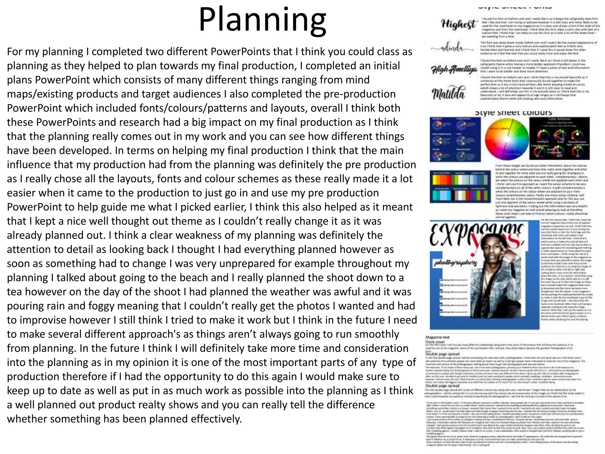 Planning
For my planning I completed two different PowerPoints that I think you could class as
planning as they helped to plan towards my final production, I completed an initial
plans PowerPoint which consists of many different things ranging from mind
maps/existing products and target audiences I also completed the pre-production
PowerPoint which included fonts/colours/patterns and layouts, overall I think both
these PowerPoints and research had a big impact on my final production as I think
that the planning really comes out in my work and you can see how different things
have been developed. In terms on helping my final production I think that the main
influence that my production had from the planning was definitely the pre production
as I really chose all the layouts, fonts and colour schemes as these really made it a lot
easier when it came to the production to just go in and use my pre production
PowerPoint to help guide me what I picked earlier, I think this also helped as it meant
that I kept a nice well thought out theme as I couldn’t really change it as it was
already planned out. I think a clear weakness of my planning was definitely the
attention to detail as looking back I thought I had everything planned however as
soon as something had to change I was very unprepared for example throughout my
planning I talked about going to the beach and I really planned the shoot down to a
tea however on the day of the shoot I had planned the weather was awful and it was
pouring rain and foggy meaning that I couldn’t really get the photos I wanted and had
to improvise however I still think I tried to make it work but I think in the future I need
to make several different approach's as things aren’t always going to run smoothly
from planning. In the future I think I will definitely take more time and consideration
into the planning as in my opinion it is one of the most important parts of any type of
production therefore if I had the opportunity to do this again I would make sure to
keep up to date as well as put in as much work as possible into the planning as I think
a well planned out product realty shows and you can really tell the difference
whether something has been planned effectively.
 