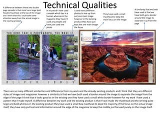 Technical QualitiesA difference between these two double
page spreads is that mine has a large bold
header/masthead at the top of the image
and I think that this could take some
attention away from the actual image in
the existing product.
In my work I have used
a model which ties in a
human whereas in the
magazine they haven’t
used any people and
have just used one
photo
I used many different
photos to mix up from
just one main image
however in the existing
product they have just
kept the one main image
the focus
They have used a small
masthead to keep the
main focus on the image
A similarity that we both
have used is that we
have both got a border
around the image to
separate it up from the
page
There are so many different similarities and differences from my work and the already existing products and I think that they are different
styles of images and magazines however a similarity is that we have both used a border around the image to separate the image from the
edge of the page I think that it looks good as in the existing one they have used a small white border however for my work I have used a
pattern that I made myself. A difference between my work and the existing product is that I have made the masthead and the writing quite
large and bold whereas in the existing product they have used a small box masthead to keep the majority of the focus on the actual image
itself, they have only put text and information around the edge of the magazine to keep the middle just focused purely on the image itself.
 