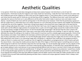 Aesthetic Qualities
In my opinion I think that my work does look good and does look creative however I do think there is a lot of room for
improvements. I think that visually the magazine cover looks simple but interesting, I really like how I have tied the one colour into
lots of different parts of the magazine as well as the rest of the magazine there is a clear theme when it comes to the editing of it
and I think that this works well as I think you can tell that they all link in together. The different fonts that I used I think work well
especially the name on the front as it is very different to all the other fonts which makes it stand out more and makes it more
diverse, I would of liked to do more with the writing down in the left hand corner however I think that the positioning is good as it
tells the reader that it is information but it isn’t vitally important as it isn’t that bold and clear however still readable and still blends
in well with the rest of the magazine. I think that a strong visual aspect is the actual front cover image itself as the way that the
model is sitting really draws the reader in as well as the fact that I don’t see a lot of magazines that get the shoes in and I think this
works well in all the different angle positions for example there is quite a lot of triangle shapes around the model and this breaks
up from just having a straight sat down picture. For the first double page spread again I like the fact that the colour scheme still
runs through the magazine however here I have used a more basic picture with quite a lot of editing. If I were to redo this I would
definitely tone down the editing on the model as I think overall it is just too much for a double page spread especially. I think all the
drop shadows and strokes I have added to the text boxes and fonts works well as it makes it clear to read while adding in a subtle
pop of colour especially in the masthead. For my third double page spread I really enjoy the images that are here and the way that I
have edited them and I think it is an interesting image with a lot going on, a big factor that I really like is the background which I
made as I think it is creative and I don’t usually see a lot of magazines using patterns as backgrounds but I think it works well with
the nature theme. I also enjoy the smaller pictures down the side of the image as I think that it gives it something extra to look at
while trying not to take too much attention away from the main big image. For my last double page spread I am not a big fan of the
way that this turned out as in my opinion I just think it looks boring and abit pointless, If I had extra time I would definitely have a
go at maybe adding in some more pictures or just trying something different with the text as I just don’t think it looks very pleasing
to look at and I think it looks rushed and unprofessional. If I did get the opportunity to improve my production I would focus mostly
on the writing double page spread to try and make it look better and just overall try add somethings special into it , I would like to
try to separate the writing so that they have different headers and into better columns that make the reader actually want to read
it. Overall I think my work looks aesthically pleasing and does have a creative and unique approach however there is always room
for improvement.
 