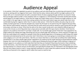 Audience Appeal
In my opinion I think that I appealed my work to my audience well and used things from my planning and research to help
me do so, starting with my magazine front cover I think that the colour scheme works well for my target audience of 16-
21year old's as it is monochromatic but with a consistent theme of colour popping through and from my research I know
that my teenage audience prefer a more simplistic look on a magazine so I think keeping it minimalist worked well and this
would appeal to my target audience. I think that the image and model relates more so towards my target audience as I did
use a model in this age range as I think them seeing someone that they could relate to age wise would make them more
comfortable buying the magazine rather than if I used an older person. I think that the clothes also play a big role as the
clothes are kept quite basic so that this wouldn’t be a reason for the buyer to not want to buy the magazine because they
don’t like the outfit however saying this I still think that the outfit works and could be classed as quite trendy with the high
end jumper and shoes on show. I think that the edit on the shoe is quite trendy and is very related to different genres of
music at the minute as a lot of big artists have unique picture and edits with this type of print, therefore I think that this
appeals to my audience more than if I just kept a simple edit. For my double page spread I think that I have appealed to my
target audience by making each page interesting and not just a blank page with writing one, I think using lots of images and
fonts has really helped me to appeal for example I think that my double page there is a lot going one which keeps the reader
interested and entertained but at the same time I don’t think there is too much going on as everything is related and in the
same category so it is all in the same theme, I like this as it means that there is a lot to look out without the reader feeling
overwhelmed. In my other double page spread I appealed to my audience by the model wearing on brand expensive clothes
however the t-shirt isn't fully showing which is a subtle way of showing the brand off, again I think clothing is a big part of
trying to appeal to an audience as it will make them feel that they are involved if they know the brand or have something
similar themselves. I also think that here I have appealed to my audience with the biography of the photographer as it isn’t
too long however it’s a decent amount of information and especially for people that are interested in the photography world
they are more likely to want to read it. Using a big bold masthead of a name makes the audience wonder who they are and
why they are featured in this magazine which makes them want to read the text.
 