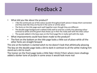 Feedback 2
• What did you like about the product?
– I like the continued use of the colour purple throughout both pieces it keeps them connected
and they look like they are found in the same or similar place
– The fonts on the title page work well together even though they are different
– The double page background is edited really well to and has a really nice pleasing colour
contrast to white and the green that shows up in their fits really well with the titles colour
– The purple added in the boys eyes on the front page fits in really well with the style.
• What improvements could have been made to the product?
• The font on the bottom on the title page looks a little out of place while all the
other fonts are straight forward
The one at the bottom is slanted witch to me doesn't look that athletically pleasing
The boy on the double page looks a bit to dark in contrast to all the white making him
stand out a bit to much.
The trainer on the front page looks a little fake I think if their where more shadings
added a darker tone of purple in some areas it would look more real
 