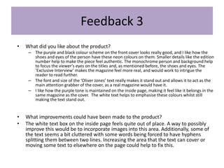 Feedback 3
• What did you like about the product?
– The purple and black colour scheme on the front cover looks really good, and I like how the
shoes and eyes of the person have these neon colours on them. Smaller details like the edition
number help to make the piece feel authentic. The monochrome person and background help
to focus the viewer’s eyes on the titles and, as mentioned before, the shoes and eyes. The
‘Exclusive Interview’ makes the magazine feel more real, and would work to intrigue the
reader to read further.
– The font and size of the ‘Oliver Jones’ text really makes it stand out and allows it to act as the
main attention grabber of the cover, as a real magazine would have it.
– I like how the purple tone is maintained on the inside page, making it feel like it belongs in the
same magazine as the cover. The white text helps to emphasise these colours whilst still
making the text stand out.
• What improvements could have been made to the product?
• The white text box on the inside page feels quite out of place. A way to possibly
improve this would be to incorporate images into this area. Additionally, some of
the text seems a bit cluttered with some words being forced to have hyphens
splitting them between two lines. Increasing the area that the text can cover or
moving some text to elsewhere on the page could help to fix this.
 