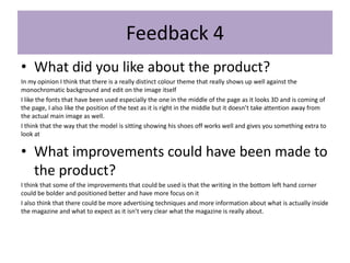 • What did you like about the product?
In my opinion I think that there is a really distinct colour theme that really shows up well against the
monochromatic background and edit on the image itself
I like the fonts that have been used especially the one in the middle of the page as it looks 3D and is coming of
the page, I also like the position of the text as it is right in the middle but it doesn’t take attention away from
the actual main image as well.
I think that the way that the model is sitting showing his shoes off works well and gives you something extra to
look at
• What improvements could have been made to
the product?
I think that some of the improvements that could be used is that the writing in the bottom left hand corner
could be bolder and positioned better and have more focus on it
I also think that there could be more advertising techniques and more information about what is actually inside
the magazine and what to expect as it isn’t very clear what the magazine is really about.
Feedback 4
 