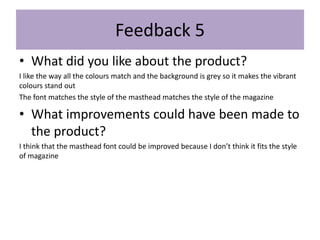 • What did you like about the product?
I like the way all the colours match and the background is grey so it makes the vibrant
colours stand out
The font matches the style of the masthead matches the style of the magazine
• What improvements could have been made to
the product?
I think that the masthead font could be improved because I don’t think it fits the style
of magazine
Feedback 5
 