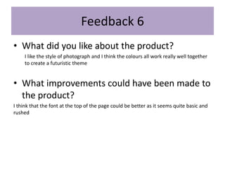 • What did you like about the product?
I like the style of photograph and I think the colours all work really well together
to create a futuristic theme
• What improvements could have been made to
the product?
I think that the font at the top of the page could be better as it seems quite basic and
rushed
Feedback 6
 