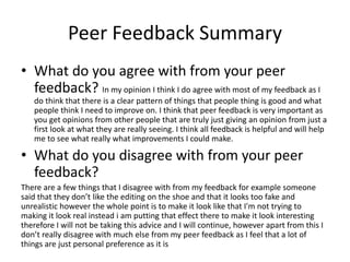 Peer Feedback Summary
• What do you agree with from your peer
feedback? In my opinion I think I do agree with most of my feedback as I
do think that there is a clear pattern of things that people thing is good and what
people think I need to improve on. I think that peer feedback is very important as
you get opinions from other people that are truly just giving an opinion from just a
first look at what they are really seeing. I think all feedback is helpful and will help
me to see what really what improvements I could make.
• What do you disagree with from your peer
feedback?
There are a few things that I disagree with from my feedback for example someone
said that they don’t like the editing on the shoe and that it looks too fake and
unrealistic however the whole point is to make it look like that I'm not trying to
making it look real instead i am putting that effect there to make it look interesting
therefore I will not be taking this advice and I will continue, however apart from this I
don’t really disagree with much else from my peer feedback as I feel that a lot of
things are just personal preference as it is
 