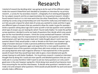 Research
I started of research by deciding what I was going to do for each of the different subject
inside the research PowerPoint and I decided to complete an interview for my primary
research , a survey for my secondary research , a biography of an existing photographer
for my subject research and the an experimentation for my practical research. Initially I
found research hard as it is a lot more work than the other PowerPoints, I started off by
creating my survey using surveymonkey.com and I found this really easy and helpful to use
as it lets you pick a layout for what style of survey you wanted to create and then it gave
you different types of answers that you wanted to allow the reader to give for example I
wrote a question asking about age and it came up with a tick box question and it predicts
what type of answer you are looking for which I found really helpful. To create the perfect
survey questions I decided to write out loads of questions then decide which ones would
give me the most beneficial answers. I think the survey worked well however I still think
that there is always room for improvements for example my last question at the time
seemed great until I got the answers back and I really thought about it and it was the
question about if they would prefer a male or female on the front cover however I got a
range of answers because it really is personal preference therefore I would definitely
rethink these types of questions again and swap them for a more specific question. I also
would expand some of the questions and give them abit more context as some answers
are saying depends what style magazine whereas if I had explained this in the question it
would of meant that they would have been able to give a more detailed and specific
answer leaving me with better feedback. For my primary research I created an interview I
thought that by doing this I could ask more specific and detailed questions that you cant
really ask in a survey therefore I didn’t want to ask too many questions so I only used 4
good ones in the end, however saying this I think doing more would of just become more
time consuming for me and the interviewees. To decide what questions I wanted to ask I
made a list and compare what questions I think would actually benefit my work and would
actually make a difference.
 