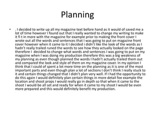 Planning
• . I decided to write up all my magazine text before hand as it would of saved me a
lot of time however I found out that I really wanted to change my writing to make
it fi t in more with the magazine for example prior to making the front cover I
wrote out all the words and sentences that I was going to put on magazine front
cover however when it came to it I decided i didn’t like the look of the words as I
hadn’t really trailed runed the words to see how they actually looked on the page
therefore I decided to change what words and sentences I was going to put on my
magazine when I was doing my production therefore this was a big weakness of
my planning as even though planned the words I hadn’t actually trailed them out
and compared the look and style of them on my magazine cover. In my opinion I
think that I could of spent a lot more time on the planning as it is one of the most
important parts and even though plan a lot of sections I don’t think I really stuck to
it and certain things changed that I didn’t plan very well. If I had the opportunity to
do this again I would definitely plan certain things in more detail foe example the
location and shoot props I would really go in depth so that when it came to the
shoot I would be all set and ready for when it came to my shoot I would be even
more prepared and this would definitely benefit my production.
 