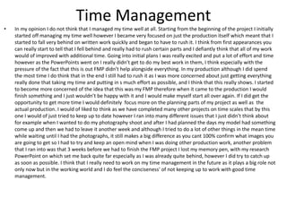 Time Management
• In my opinion I do not think that I managed my time well at all. Starting from the beginning of the project I initially
started off managing my time well however I became very focused on just the production itself which meant that I
started to fall very behind on written work quickly and began to have to rush it. I think from first appearances you
can really start to tell that I fell behind and really had to rush certain parts and I defiantly think that all of my work
would of improved with additional time. Going into initial plans I was really excited and put a lot of effort and time
however as the PowerPoints went on I really didn’t get to do my best work in them, I think especially with the
pressure of the fact that this is out FMP didn’t help alongside everything. In my production although I did spend
the most time I do think that in the end I still had to rush it as I was more concerned about just getting everything
really done that taking my time and putting in s much effort as possible, and I think that this really shows. I started
to become more concerned of the idea that this was my FMP therefore when it came to the production I would
finish something and I just wouldn’t be happy with it and I would make myself start all over again. If I did get the
opportunity to get more time I would definitely focus more on the planning parts of my project as well as the
actual production. I would of liked to think as we have completed many other projects on time scales that by this
one I would of just tried to keep up to date however I ran into many different issues that I just didn’t think about
for example when I wanted to do my photography shoot and after I had planned the days my model had something
come up and then we had to leave it another week and although I tried to do a lot of other things in the mean time
while waiting until I had the photographs, it still makes a big difference as you cant 100% confirm what images you
are going to get so I had to try and keep an open mind when I was doing other production work, another problem
that I ran into was that 3 weeks before we had to finish the FMP project I lost my memory pen, with my research
PowerPoint on which set me back quite far especially as I was already quite behind, however I did try to catch up
as soon as possible. I think that I really need to work on my time management in the future as it plays a big role not
only now but in the working world and I do feel the conciseness' of not keeping up to work with good time
management.
 