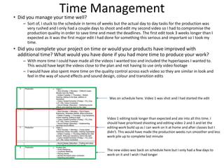 Time Management• Did you manage your time well?
– Sort of, I stuck to the schedule in terms of weeks but the actual day to day tasks for the production was
very rushed and I only had a couple days to shoot and edit my second video so I had to compromise the
production quality in order to save time and meet the deadlines. The first edit took 3 weeks longer than I
expected as it was the first major edit I had done for something this serious and important so I took my
time.
• Did you complete your project on time or would your products have improved with
additional time? What would you have done if you had more time to produce your work?
– With more time I could have made all the videos I wanted too and included the hyperlapses I wanted to.
This would have kept the videos close to the plan and not having to use only video footage
– I would have also spent more time on the quality control across each video so they are similar in look and
feel in the way of sound effects and sound design, colour and transition edits
Was on schedule here. Video 1 was shot and I had started the edit
Video 1 editing took longer than expected and ate into all this time. I
should have prioritised shooting and editing video 2 and 3 and let the
editing work build up as I can work on it at home and after classes but I
didn’t. This would have made the production weeks run smoother and less
work pile up to complete last minute
The new video was back on schedule here but I only had a few days to
work on it and I wish I had longer
 