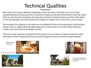 Technical QualitiesProduction
Both videos are trying to advertise something in there own ways. They both use a mix of wide
establishing shots and close up shots of important things and and have framed them nicely. My videos
(left) use a lot of quick movements and vlog style transitions to keep the pace up of the video where
as, the existing video uses slow movements and generic simple cuts to move from scene to scene.
The framing of the subjects on my videos are a lot different to that of the existing one. My framing is
always centre or slightly off centre depending on the scene where as the other videos framing is
usually to the left of the centre (bottom photo)
There are similar amounts of movement of the camera in each video as it helps to keep the viewer
interested in what's happening and can show off any good camera work that is being employed
Different types
of framing
Nice cinematic framing of the
buildings and bokeh effects in
the close up
Lots of side ways movement
 