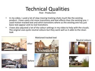 Technical Qualities
• In my video, I used a lot of slow moving tracking shots much like the existing
product. I have used a lot more transitions and text effects than the existing one. I
used motion tracked text and whirl transitions where as the existing one has just
basic text appear and no real transitions
• I have also adjusted a lot of the colour settings in my video to help with the visuals.
The original uses quite neutral colours but they work well as it adds to the clean
look
Post - Production
Before
After
Neutral colours
Motioned tracked text
 