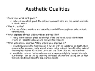 Aesthetic Qualities
• Does your work look good?
– I believe it does look good. The colours look really nice and the overall aesthetic
is nice to look at.
• Was it creative?
– The use of the transitions and text effects and different styles of video make it
very creative.
• What aspects of your videos visuals do you like?
– I really like the colour grade as it brings life to the video. I also like the text
effects on Fossgate (video 2) and the Minster (video 1)
• What would you improve? How would you improve it?
– I would slow down the first video as it fly's by with no substance or depth. It all
moves to fast you cant really absorb what's being put out. I would either extend
the song by another 30 seconds or cut out the faster clips and replace them.
– I would also reshoot the hyperlapses as the exposure slightly changes through
out the clip. I can do this by shooting M instead of Av so the setting can be kept
the same and it will keep the exposure constant.
 